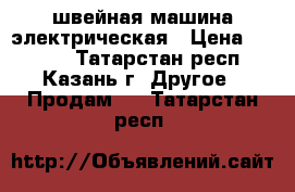 швейная машина электрическая › Цена ­ 1 000 - Татарстан респ., Казань г. Другое » Продам   . Татарстан респ.